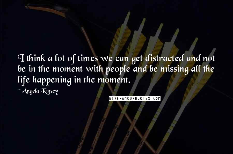 Angela Kinsey Quotes: I think a lot of times we can get distracted and not be in the moment with people and be missing all the life happening in the moment.