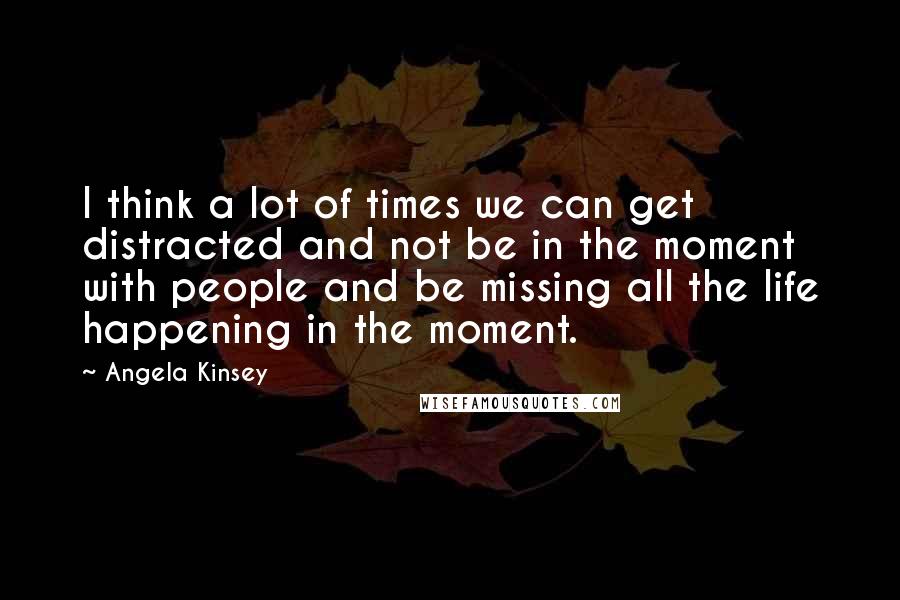 Angela Kinsey Quotes: I think a lot of times we can get distracted and not be in the moment with people and be missing all the life happening in the moment.