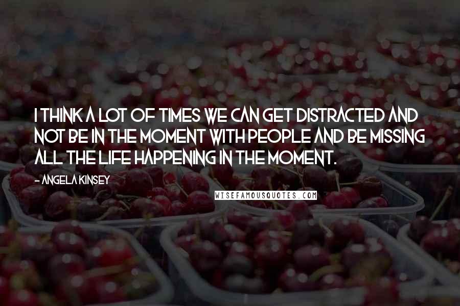 Angela Kinsey Quotes: I think a lot of times we can get distracted and not be in the moment with people and be missing all the life happening in the moment.