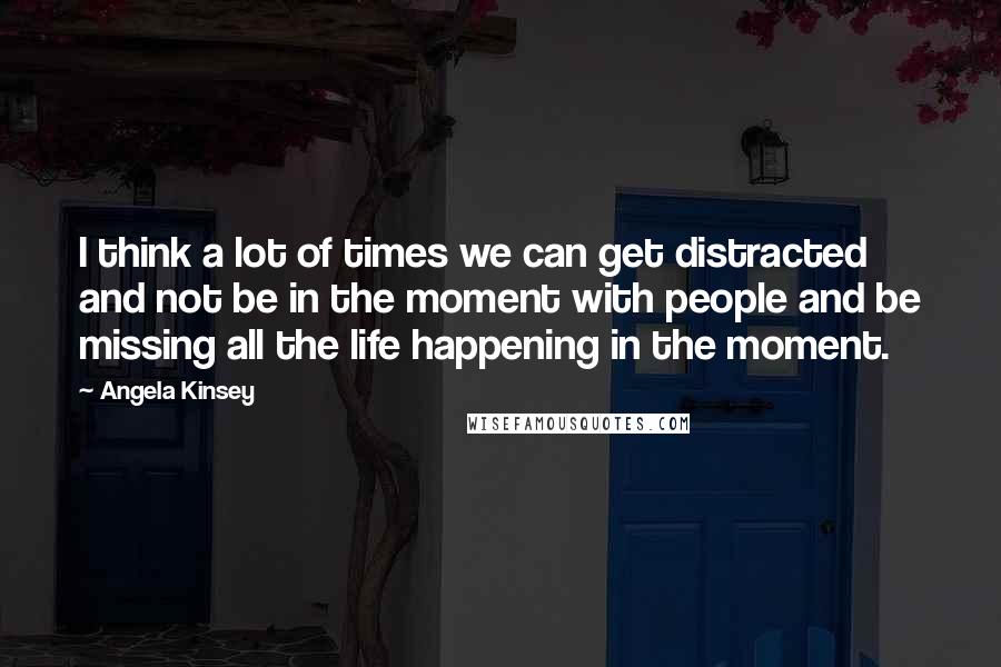 Angela Kinsey Quotes: I think a lot of times we can get distracted and not be in the moment with people and be missing all the life happening in the moment.