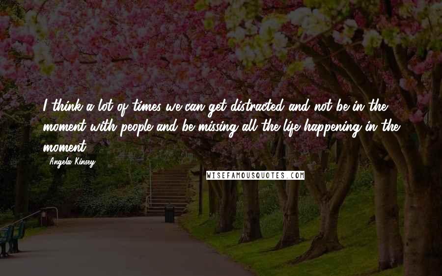 Angela Kinsey Quotes: I think a lot of times we can get distracted and not be in the moment with people and be missing all the life happening in the moment.