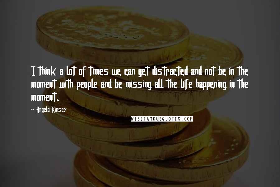 Angela Kinsey Quotes: I think a lot of times we can get distracted and not be in the moment with people and be missing all the life happening in the moment.