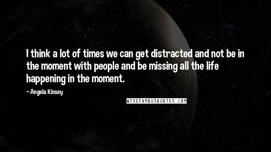 Angela Kinsey Quotes: I think a lot of times we can get distracted and not be in the moment with people and be missing all the life happening in the moment.