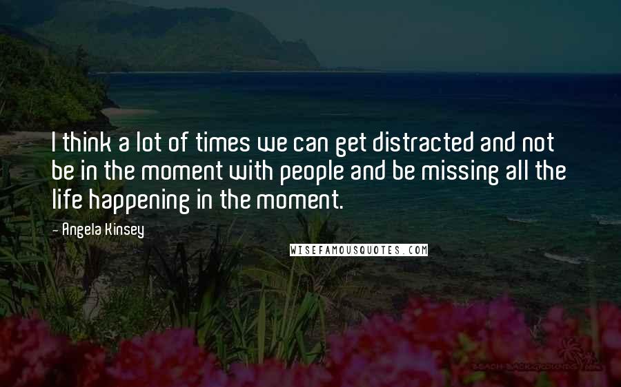 Angela Kinsey Quotes: I think a lot of times we can get distracted and not be in the moment with people and be missing all the life happening in the moment.