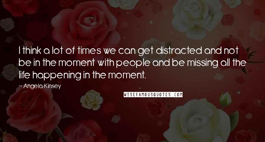 Angela Kinsey Quotes: I think a lot of times we can get distracted and not be in the moment with people and be missing all the life happening in the moment.