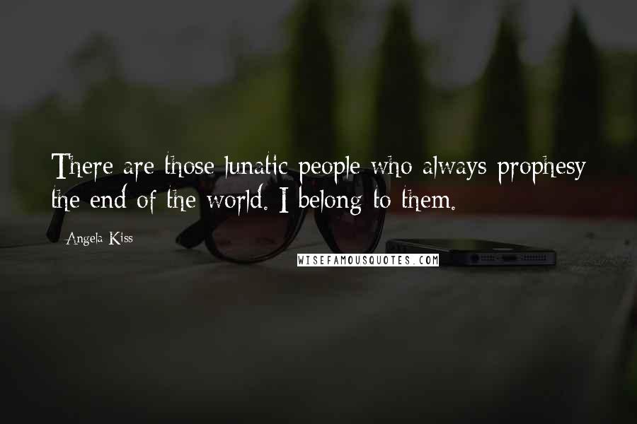 Angela Kiss Quotes: There are those lunatic people who always prophesy the end of the world. I belong to them.