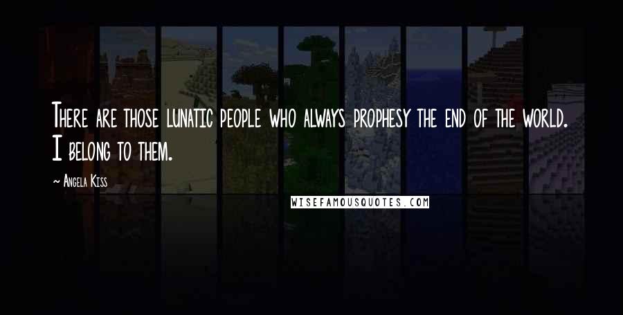 Angela Kiss Quotes: There are those lunatic people who always prophesy the end of the world. I belong to them.