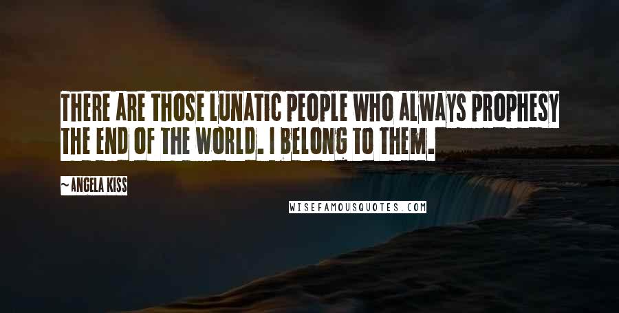 Angela Kiss Quotes: There are those lunatic people who always prophesy the end of the world. I belong to them.