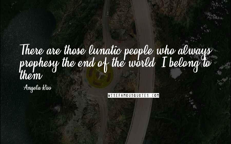 Angela Kiss Quotes: There are those lunatic people who always prophesy the end of the world. I belong to them.