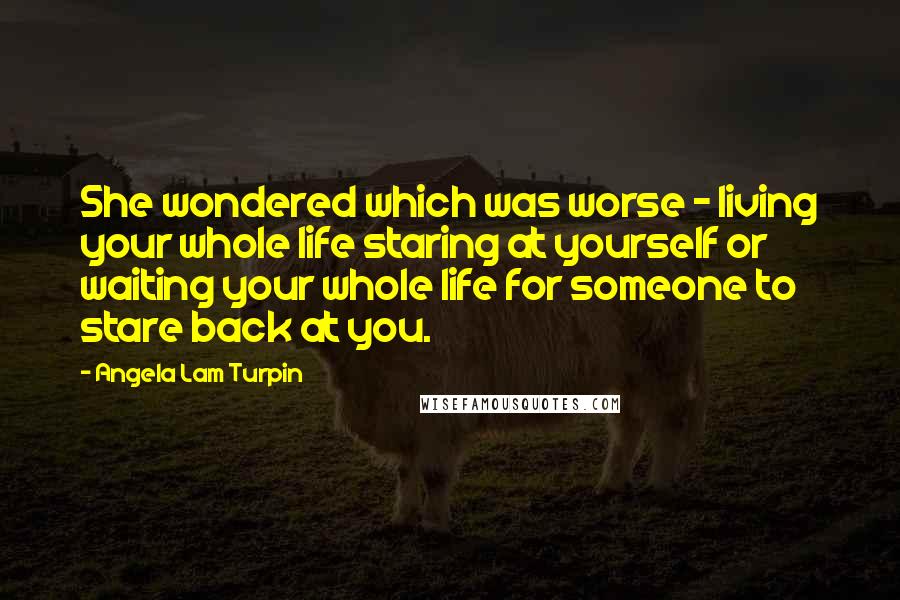 Angela Lam Turpin Quotes: She wondered which was worse - living your whole life staring at yourself or waiting your whole life for someone to stare back at you.