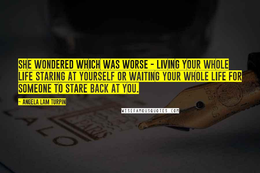 Angela Lam Turpin Quotes: She wondered which was worse - living your whole life staring at yourself or waiting your whole life for someone to stare back at you.