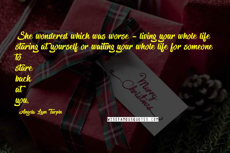 Angela Lam Turpin Quotes: She wondered which was worse - living your whole life staring at yourself or waiting your whole life for someone to stare back at you.