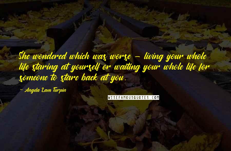 Angela Lam Turpin Quotes: She wondered which was worse - living your whole life staring at yourself or waiting your whole life for someone to stare back at you.