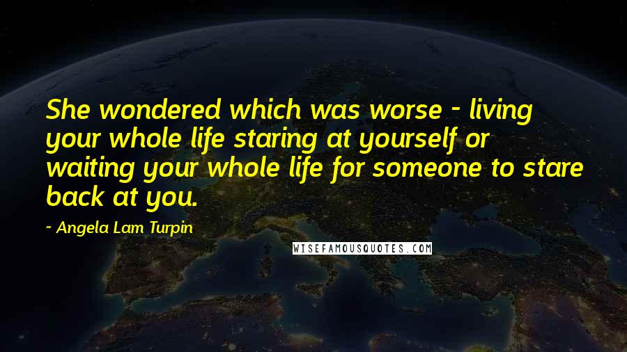 Angela Lam Turpin Quotes: She wondered which was worse - living your whole life staring at yourself or waiting your whole life for someone to stare back at you.