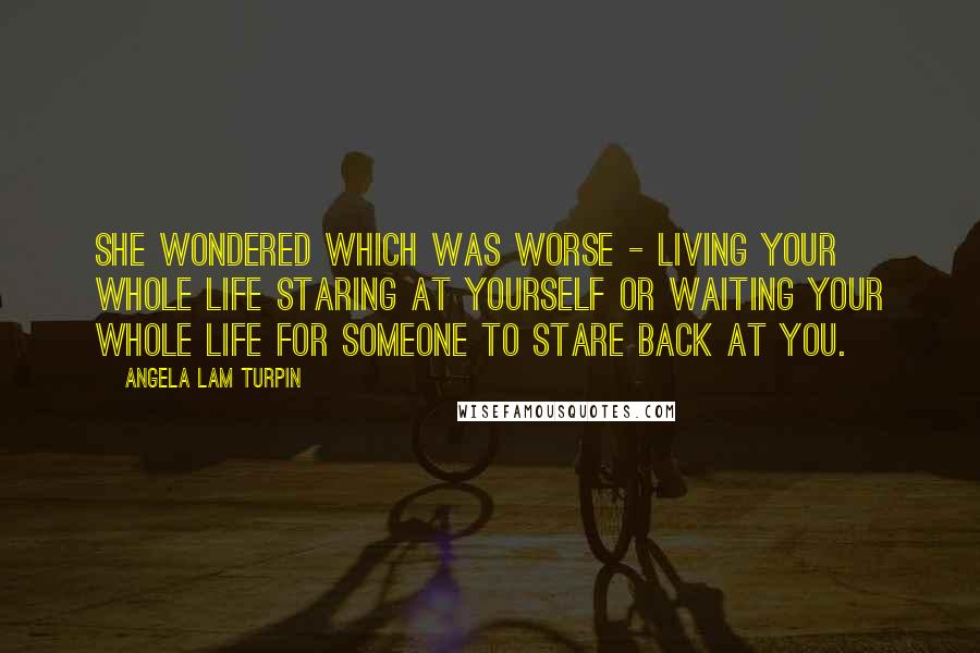 Angela Lam Turpin Quotes: She wondered which was worse - living your whole life staring at yourself or waiting your whole life for someone to stare back at you.