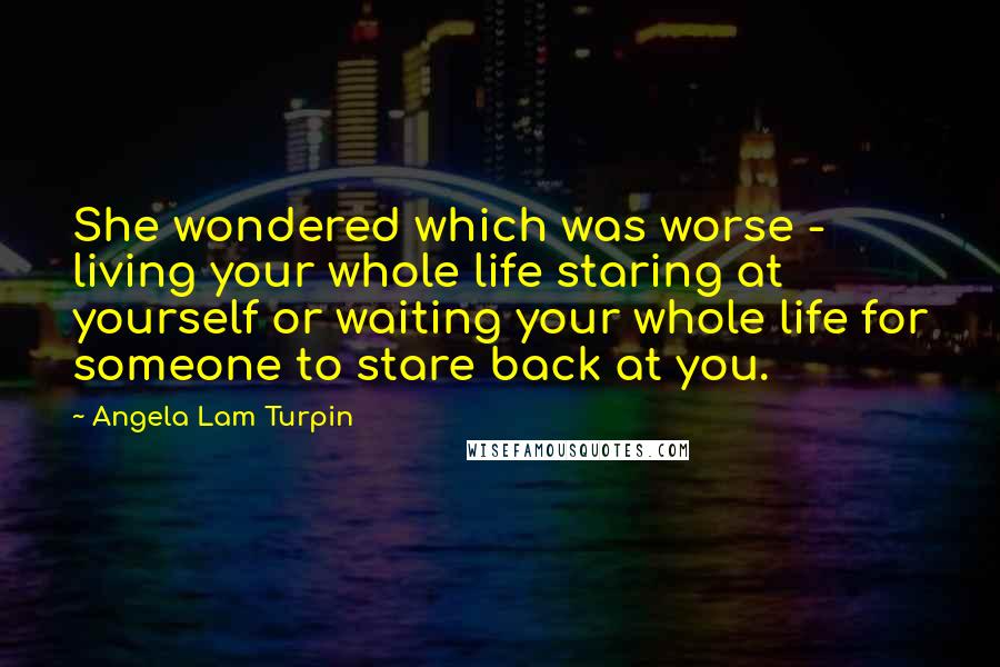 Angela Lam Turpin Quotes: She wondered which was worse - living your whole life staring at yourself or waiting your whole life for someone to stare back at you.