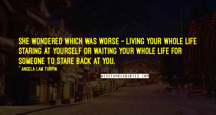 Angela Lam Turpin Quotes: She wondered which was worse - living your whole life staring at yourself or waiting your whole life for someone to stare back at you.