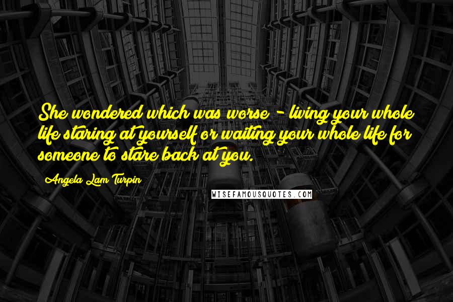 Angela Lam Turpin Quotes: She wondered which was worse - living your whole life staring at yourself or waiting your whole life for someone to stare back at you.