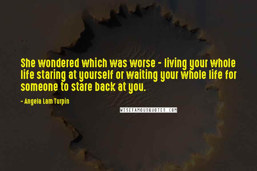 Angela Lam Turpin Quotes: She wondered which was worse - living your whole life staring at yourself or waiting your whole life for someone to stare back at you.