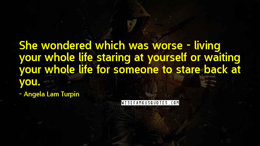 Angela Lam Turpin Quotes: She wondered which was worse - living your whole life staring at yourself or waiting your whole life for someone to stare back at you.