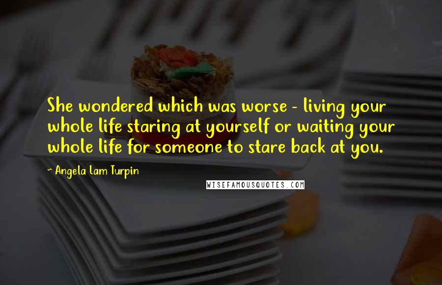 Angela Lam Turpin Quotes: She wondered which was worse - living your whole life staring at yourself or waiting your whole life for someone to stare back at you.