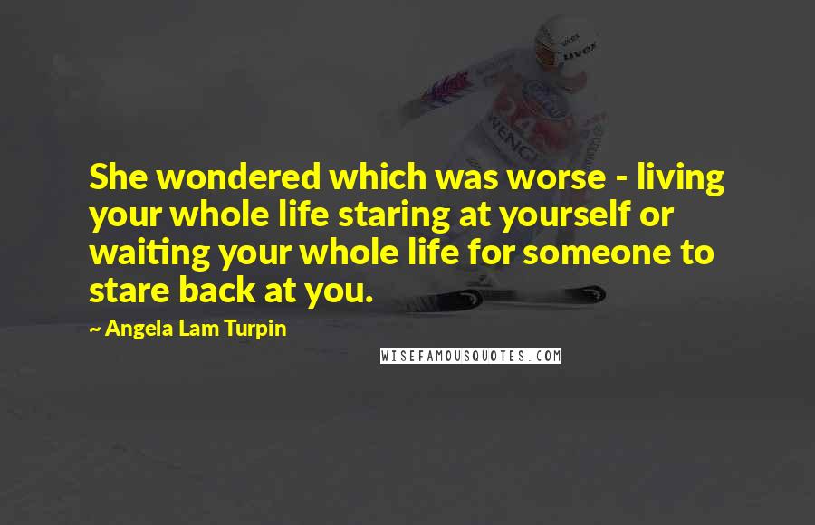 Angela Lam Turpin Quotes: She wondered which was worse - living your whole life staring at yourself or waiting your whole life for someone to stare back at you.