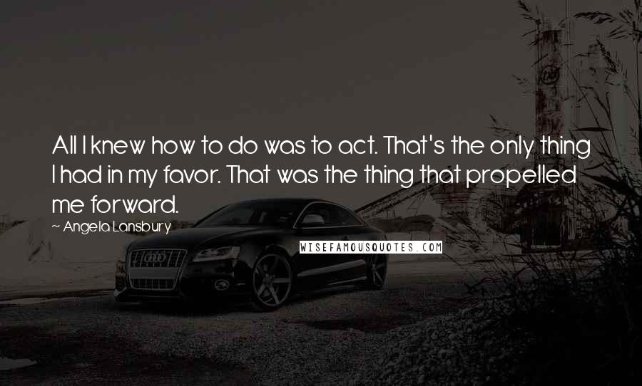 Angela Lansbury Quotes: All I knew how to do was to act. That's the only thing I had in my favor. That was the thing that propelled me forward.