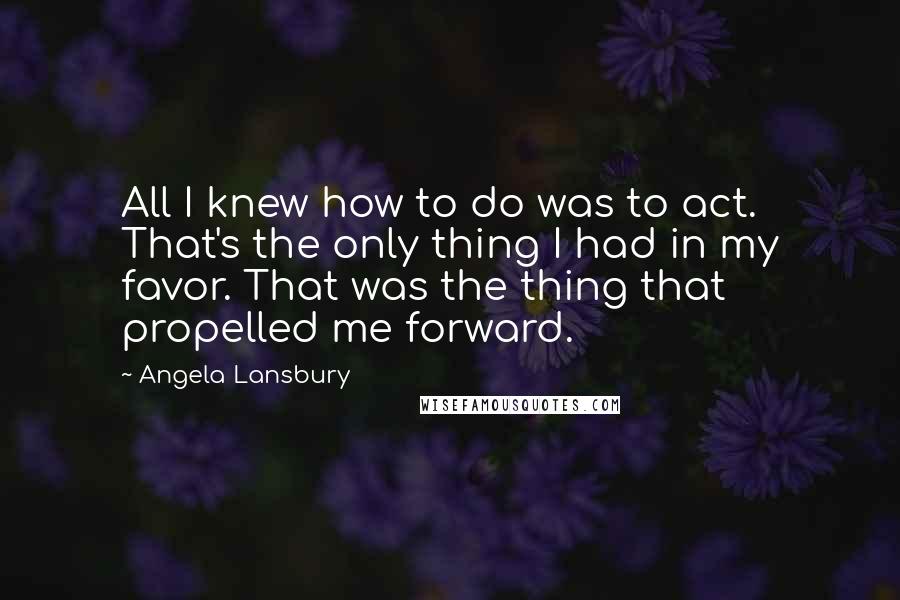 Angela Lansbury Quotes: All I knew how to do was to act. That's the only thing I had in my favor. That was the thing that propelled me forward.