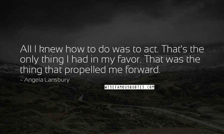 Angela Lansbury Quotes: All I knew how to do was to act. That's the only thing I had in my favor. That was the thing that propelled me forward.