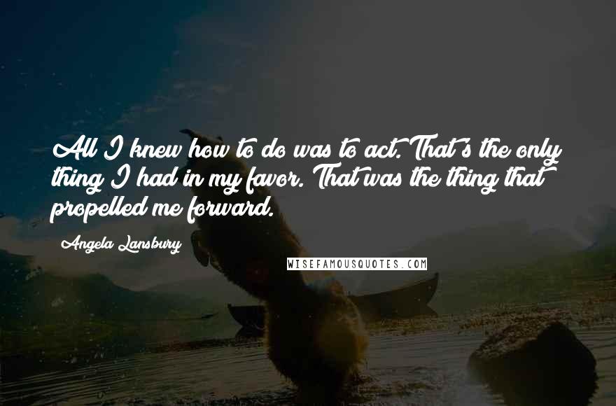 Angela Lansbury Quotes: All I knew how to do was to act. That's the only thing I had in my favor. That was the thing that propelled me forward.