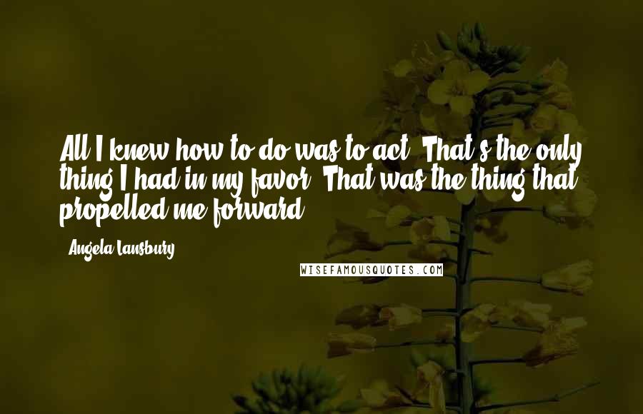 Angela Lansbury Quotes: All I knew how to do was to act. That's the only thing I had in my favor. That was the thing that propelled me forward.
