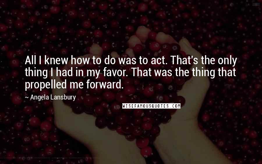 Angela Lansbury Quotes: All I knew how to do was to act. That's the only thing I had in my favor. That was the thing that propelled me forward.