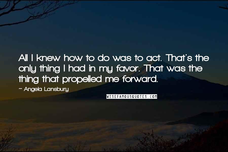 Angela Lansbury Quotes: All I knew how to do was to act. That's the only thing I had in my favor. That was the thing that propelled me forward.