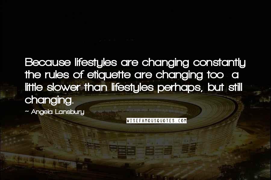 Angela Lansbury Quotes: Because lifestyles are changing constantly the rules of etiquette are changing too  a little slower than lifestyles perhaps, but still changing.