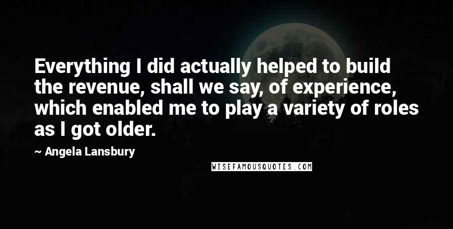 Angela Lansbury Quotes: Everything I did actually helped to build the revenue, shall we say, of experience, which enabled me to play a variety of roles as I got older.