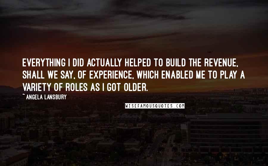 Angela Lansbury Quotes: Everything I did actually helped to build the revenue, shall we say, of experience, which enabled me to play a variety of roles as I got older.