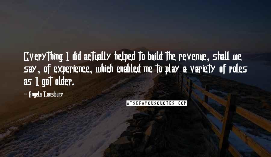 Angela Lansbury Quotes: Everything I did actually helped to build the revenue, shall we say, of experience, which enabled me to play a variety of roles as I got older.