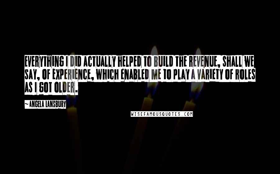 Angela Lansbury Quotes: Everything I did actually helped to build the revenue, shall we say, of experience, which enabled me to play a variety of roles as I got older.