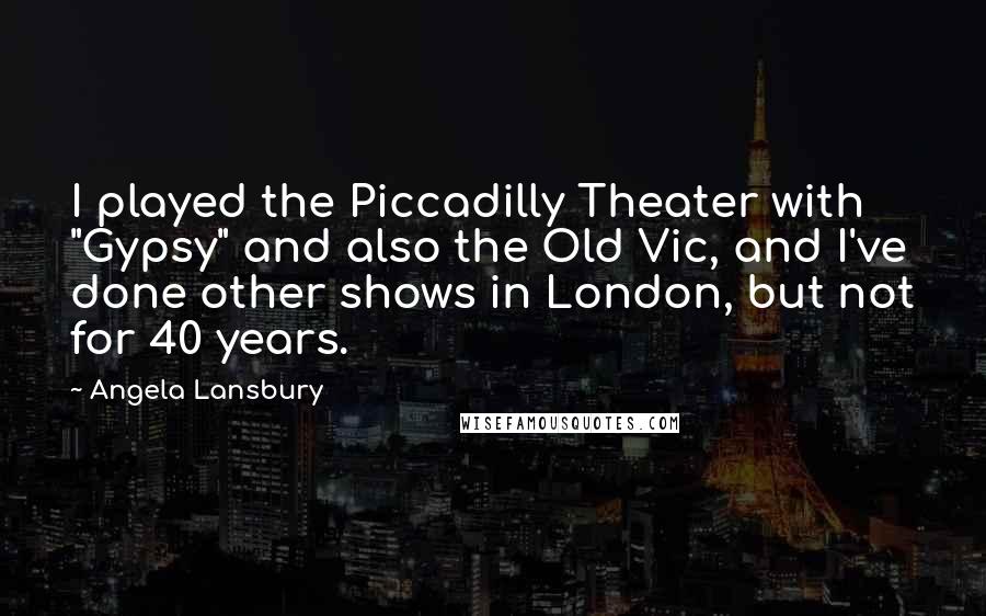 Angela Lansbury Quotes: I played the Piccadilly Theater with "Gypsy" and also the Old Vic, and I've done other shows in London, but not for 40 years.