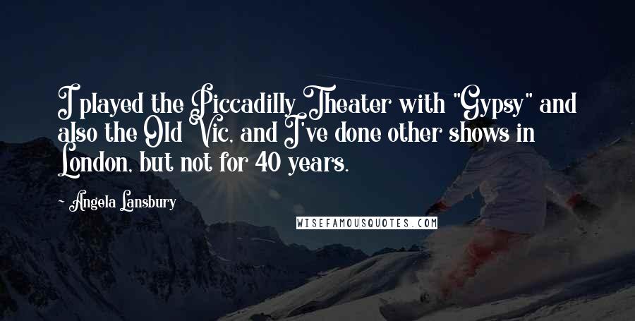 Angela Lansbury Quotes: I played the Piccadilly Theater with "Gypsy" and also the Old Vic, and I've done other shows in London, but not for 40 years.
