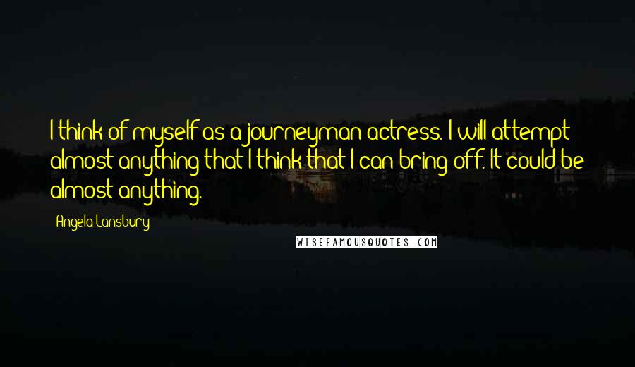 Angela Lansbury Quotes: I think of myself as a journeyman actress. I will attempt almost anything that I think that I can bring off. It could be almost anything.
