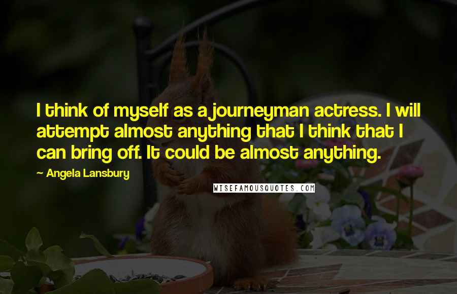 Angela Lansbury Quotes: I think of myself as a journeyman actress. I will attempt almost anything that I think that I can bring off. It could be almost anything.