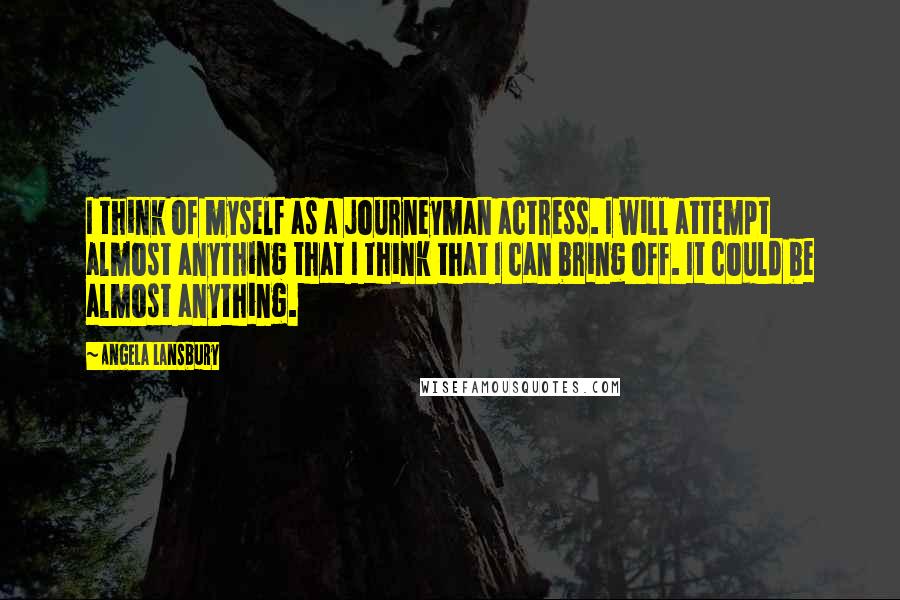 Angela Lansbury Quotes: I think of myself as a journeyman actress. I will attempt almost anything that I think that I can bring off. It could be almost anything.