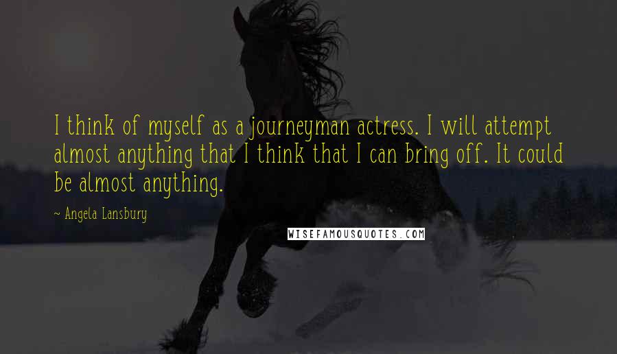 Angela Lansbury Quotes: I think of myself as a journeyman actress. I will attempt almost anything that I think that I can bring off. It could be almost anything.