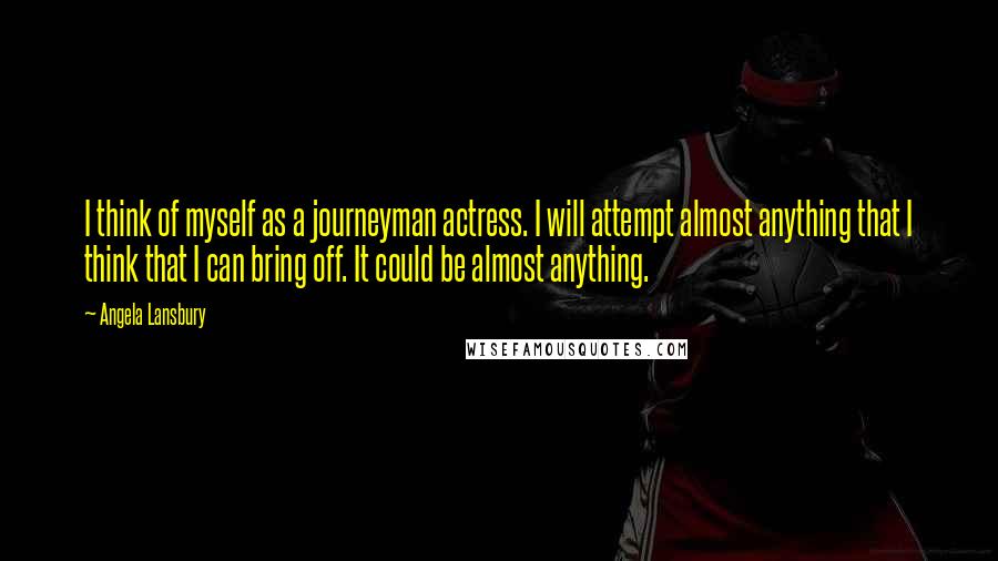 Angela Lansbury Quotes: I think of myself as a journeyman actress. I will attempt almost anything that I think that I can bring off. It could be almost anything.