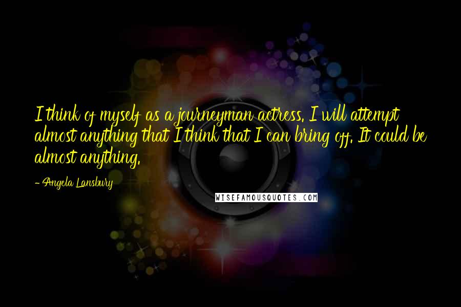 Angela Lansbury Quotes: I think of myself as a journeyman actress. I will attempt almost anything that I think that I can bring off. It could be almost anything.