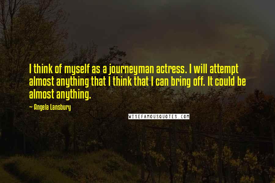 Angela Lansbury Quotes: I think of myself as a journeyman actress. I will attempt almost anything that I think that I can bring off. It could be almost anything.