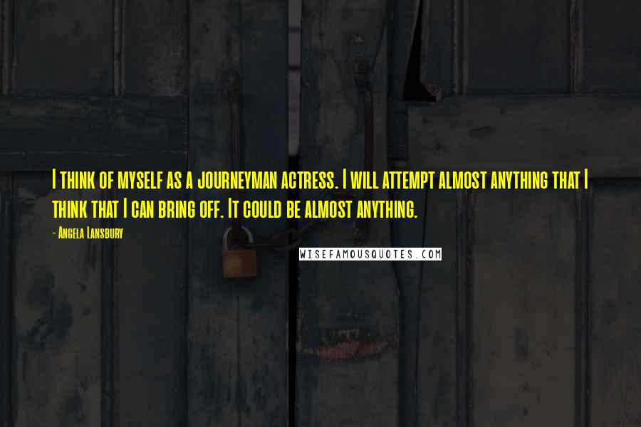 Angela Lansbury Quotes: I think of myself as a journeyman actress. I will attempt almost anything that I think that I can bring off. It could be almost anything.