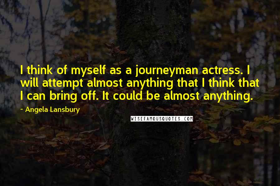 Angela Lansbury Quotes: I think of myself as a journeyman actress. I will attempt almost anything that I think that I can bring off. It could be almost anything.