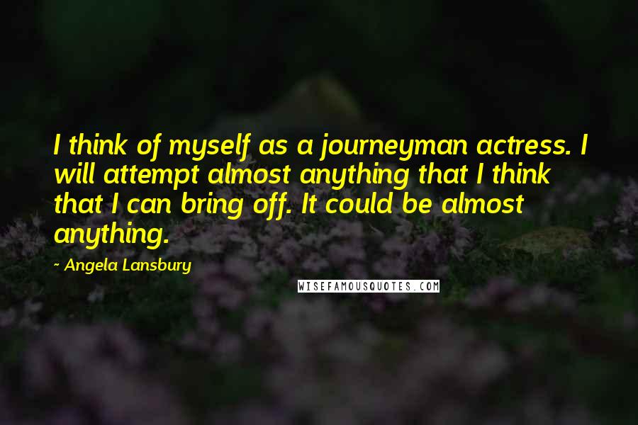 Angela Lansbury Quotes: I think of myself as a journeyman actress. I will attempt almost anything that I think that I can bring off. It could be almost anything.